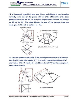 2022
ENGINEERING GRAPHICS /DEVELOPMENTOFSURFACES/I-SEM/RGM Page 11
12. A hexagonal pyramid of base side 25 mm and altitude 60 mm is resting
vertically on its base on the ground with two of the of the sides of the base
perpendicular to the VP. It is cut by a plane perpendicular to the VP and inclined
at 450 to the HP. The plane bisects the axis of the pyramid. Draw the
development of the lateral surfaces of solid.
13.A square pyramid of base side 30 mm and height 50 mm rests on its base on
the HP, with a base edge parallel to VP. It is cut by a plane perpendicular to VP
and inclined 500to HP meeting the axis 30 mm above HP. Draw the development
of the lateral surfaces.
 