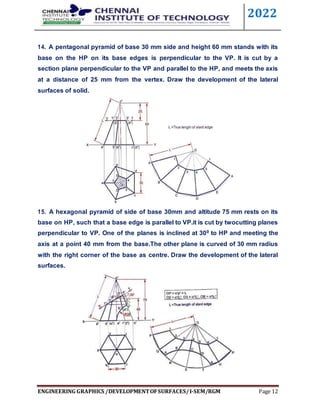 2022
ENGINEERING GRAPHICS /DEVELOPMENTOFSURFACES/I-SEM/RGM Page 12
14. A pentagonal pyramid of base 30 mm side and height 60 mm stands with its
base on the HP on its base edges is perpendicular to the VP. It is cut by a
section plane perpendicular to the VP and parallel to the HP, and meets the axis
at a distance of 25 mm from the vertex. Draw the development of the lateral
surfaces of solid.
15. A hexagonal pyramid of side of base 30mm and altitude 75 mm rests on its
base on HP, such that a base edge is parallel to VP.it is cut by twocutting planes
perpendicular to VP. One of the planes is inclined at 300 to HP and meeting the
axis at a point 40 mm from the base.The other plane is curved of 30 mm radius
with the right corner of the base as centre. Draw the development of the lateral
surfaces.
 
