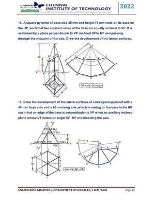 2022
ENGINEERING GRAPHICS /DEVELOPMENTOFSURFACES/I-SEM/RGM Page 13
16. A square pyramid of base side 35 mm and height 70 mm rests on its base on
the HP, such that two adjacent sides of the base are equally inclined to VP. It is
sectioned by a plane perpendicular to VP, inclined 300to HP and passing
through the midpoint of the axis. Draw the development of the lateral surfaces.
17. Draw the development of the lateral surfaces of a hexagonal pyramid with a
40 mm base side and a 60 mm long axis ,which is resting on the base in the HP
such that an edge of the base is perpendicular to VP when an auxiliary inclined
plane whose VT makes on angle 600 HP and bisecting the axis.
 