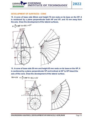 2022
ENGINEERING GRAPHICS /DEVELOPMENTOFSURFACES/I-SEM/RGM Page 14
DEVELOPMENT OF SURFACES – CONE
18. A cone of base side 60mm and height 70 mm rests on its base on the HP, It
is sectioned by a plane perpendicular both HP and VP, and 10 mm away from
the axis. Draw the development of the lateral surfaces.
19. A cone of base side 50 mm and height 65 mm rests on its base on the HP, It
is sectioned by a plane perpendicular VP and inclined at 300 to HP bisect the
axis of the cone. Draw the development of the lateral surface.
 