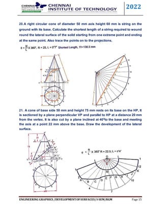 2022
ENGINEERING GRAPHICS /DEVELOPMENTOFSURFACES/I-SEM/RGM Page 15
20.A right circular cone of diameter 50 mm axis height 60 mm is string on the
ground with its base. Calculate the shortest length of a string required to wound
round the lateral surface of the solid starting from one extreme point and ending
at the same point. Also trace the points on to the projections.
21. A cone of base side 50 mm and height 75 mm rests on its base on the HP, It
is sectioned by a plane perpendicular VP and parallel to HP at a distance 20 mm
from the vertex. It is also cut by a plane inclined at 400to the base and meeting
the axis at a point 22 mm above the base. Draw the development of the lateral
surface.
 