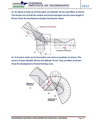 ENGINEERING GRAPHICS /DEVELOPMENTOFSURFACES/I-SEM/RGM Page 19
2022
28. An elbow is made up of three pipes are diameter 40 mm each fitted as shown.
The shorter arm of both the vertical and horizontal pipes has the same length of
20 mm. Draw the development of pipes forming the elbow.
29. A funnel is made up of a truncated cone and a cut cylinder as shown. The
cone is of base diameter 60 mm and altitude 70 mm. They are fitted as shown.
Draw the development of funnel forming cone.
 