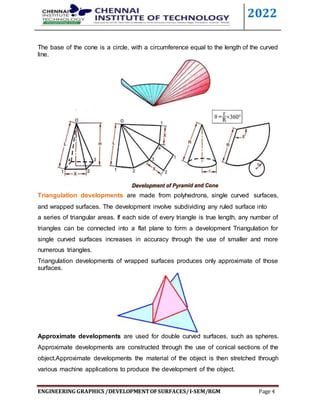 2022
ENGINEERING GRAPHICS /DEVELOPMENTOFSURFACES/I-SEM/RGM Page 4
The base of the cone is a circle, with a circumference equal to the length of the curved
line.
Triangulation developments are made from polyhedrons, single curved surfaces,
and wrapped surfaces. The development involve subdividing any ruled surface into
a series of triangular areas. If each side of every triangle is true length, any number of
triangles can be connected into a flat plane to form a development Triangulation for
single curved surfaces increases in accuracy through the use of smaller and more
numerous triangles.
Triangulation developments of wrapped surfaces produces only approximate of those
surfaces.
Approximate developments are used for double curved surfaces, such as spheres.
Approximate developments are constructed through the use of conical sections of the
object.Approximate developments the material of the object is then stretched through
various machine applications to produce the development of the object.
 