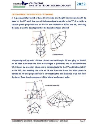 2022
ENGINEERING GRAPHICS /DEVELOPMENTOFSURFACES/I-SEM/RGM Page 9
DEVELOPMENT OF SURFACES – PYRAMIDS
8. A pentagonal pyramid of base 25 mm side and height 65 mm stands with its
base on the HP such that one of its base edges is parallel to the VP. It is cut by a
section plane perpendicular to the VP and inclined at 300 to the HP, bisecting
the axis. Draw the development of the lateral surfaces of solid.
9.A pentagonal pyramid of base 25 mm side and height 60 mm lying on the HP
on its base such that one of its base edges is parallel to and far away from the
VP. It is cut by a section plane one is perpendicular to the VP and inclined at 400
to the HP, and meeting the axis at 14 mm from the base the other plane is
parallel to HP and perpendicular to VP meeting the axis distance of 28 mm from
the base. Draw the development of the lateral surfaces of solid.
 