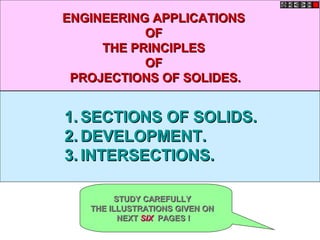 ENGINEERING APPLICATIONS
           OF
     THE PRINCIPLES
           OF
 PROJECTIONS OF SOLIDES.


1. SECTIONS OF SOLIDS.
2. DEVELOPMENT.
3. INTERSECTIONS.

         STUDY CAREFULLY
   THE ILLUSTRATIONS GIVEN ON
          NEXT SIX PAGES !
 