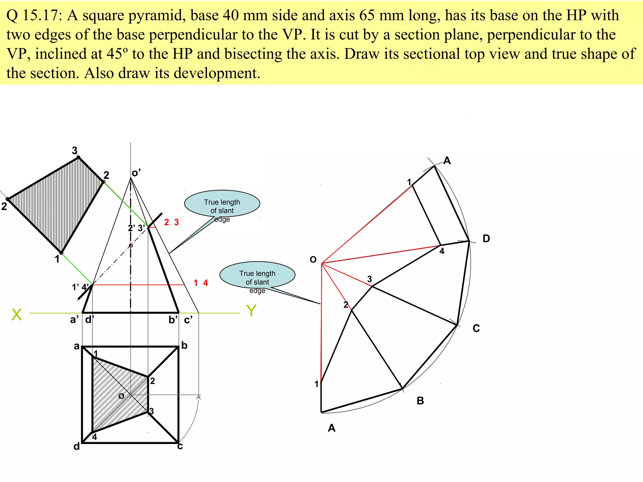 Q 15.17: A square pyramid, base 40 mm side and axis 65 mm long, has its base on the HP with
two edges of the base perpendicular to the VP. It is cut by a section plane, perpendicular to the
VP, inclined at 45º to the HP and bisecting the axis. Draw its sectional top view and true shape of
the section. Also draw its development.
X
o’
Y
A
B
C
D
A
O
a b
cd
o
a’ d’ b’ c’
1
2
3
4
1’ 4’
2’ 3’
2
3
1
2
True length
of slant
edge
1 4
1
1
4
2 3
2
3
True length
of slant
edge
 