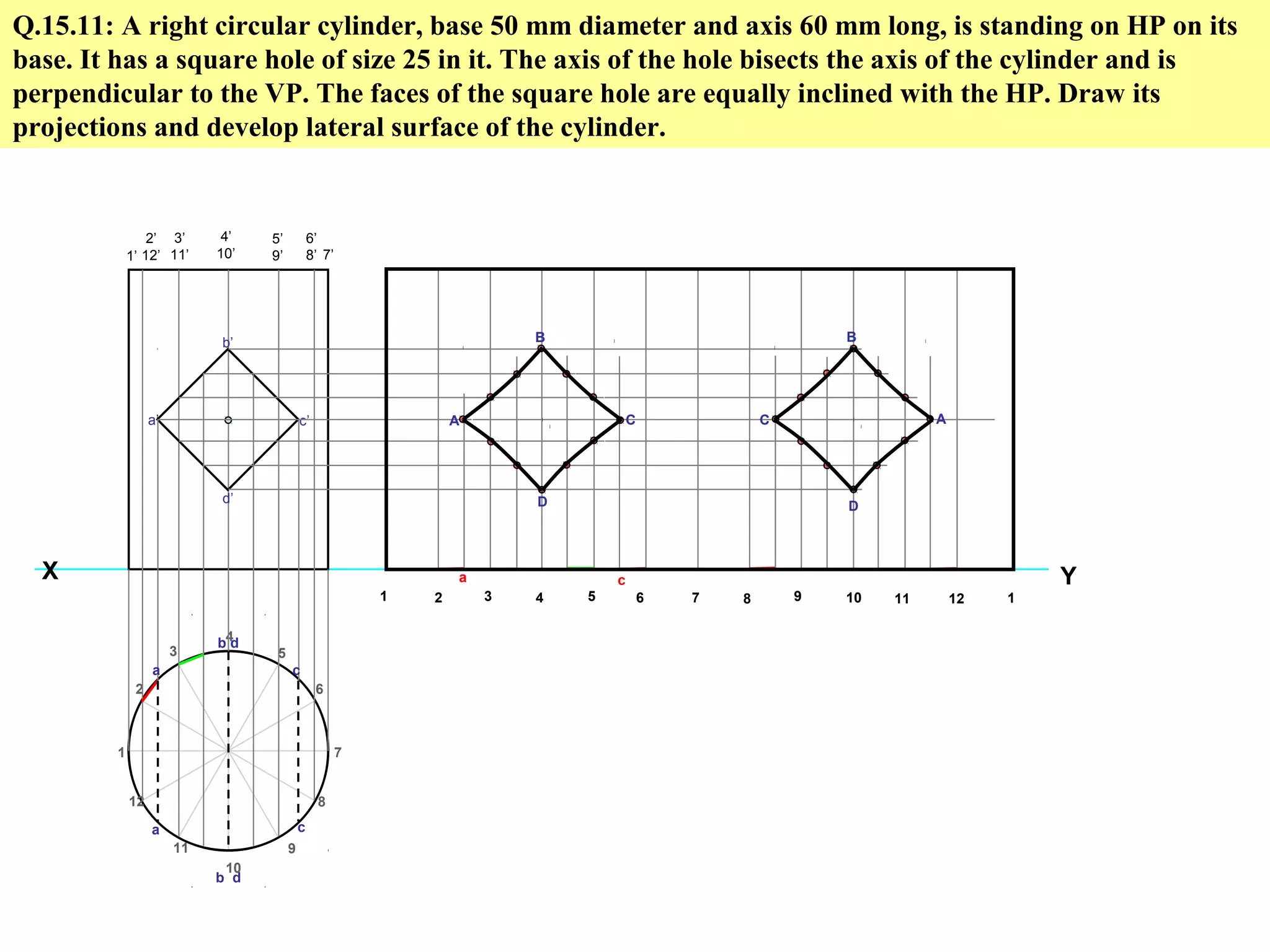 Q.15.11: A right circular cylinder, base 50 mm diameter and axis 60 mm long, is standing on HP on its
base. It has a square hole of size 25 in it. The axis of the hole bisects the axis of the cylinder and is
perpendicular to the VP. The faces of the square hole are equally inclined with the HP. Draw its
projections and develop lateral surface of the cylinder.
Y
1
2
3
4
5
6
7
8
9
10
11
12
X
1’
2’
12’
3’
11’
4’
10’
5’
9’
6’
8’ 7’
a’
b’
c’
d’
1 2 3 4 5 6 7 8 9 10 11 12 1
a
a
b d
b d
c
c
A
B
D
C C
B
D
A
a c
 