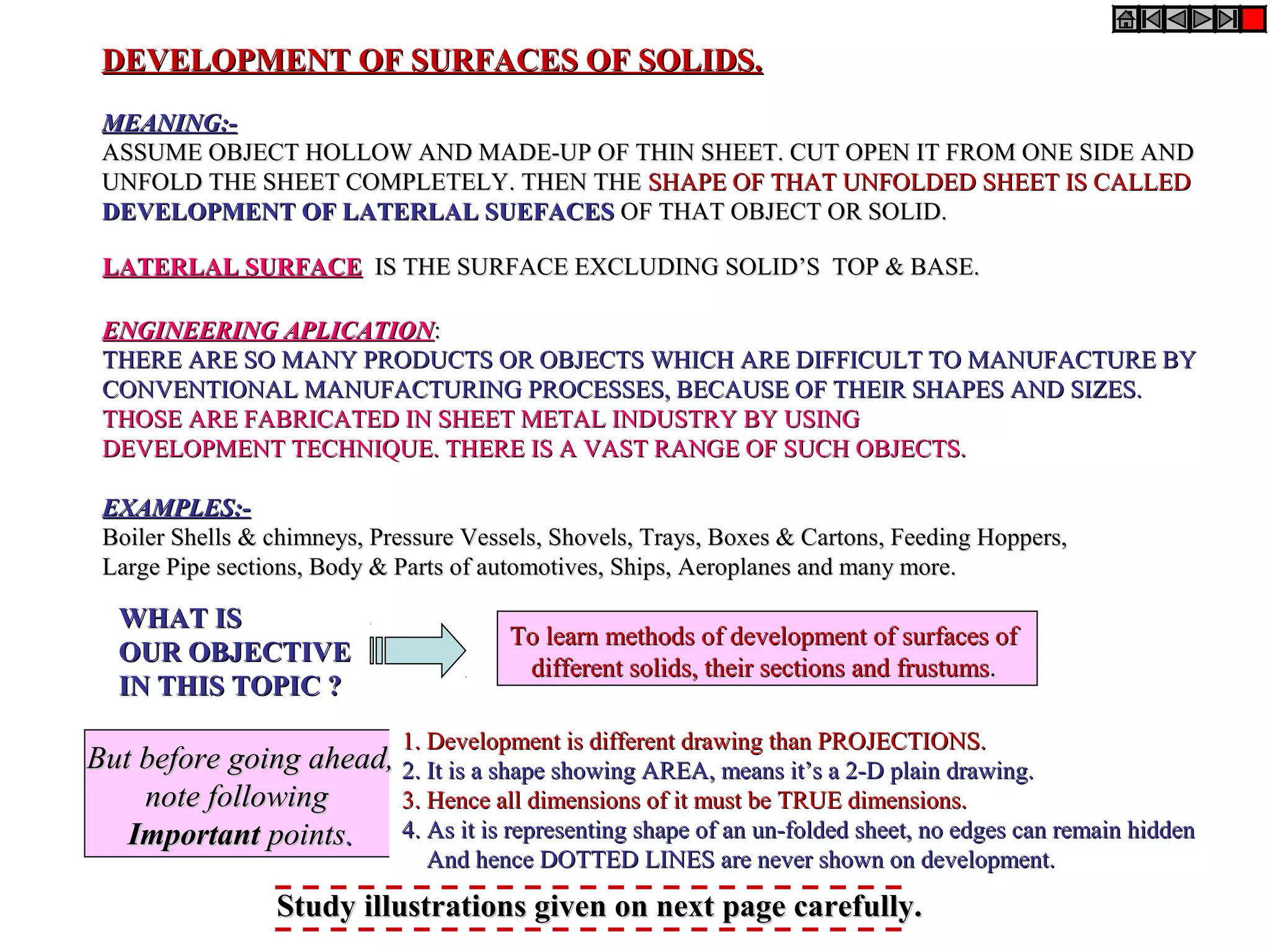 DEVELOPMENT OF SURFACES OF SOLIDS.DEVELOPMENT OF SURFACES OF SOLIDS.
MEANING:-MEANING:-
ASSUME OBJECT HOLLOW AND MADE-UP OF THIN SHEET. CUT OPEN IT FROM ONE SIDE ANDASSUME OBJECT HOLLOW AND MADE-UP OF THIN SHEET. CUT OPEN IT FROM ONE SIDE AND
UNFOLD THE SHEET COMPLETELY. THEN THEUNFOLD THE SHEET COMPLETELY. THEN THE SHAPE OF THAT UNFOLDED SHEET IS CALLEDSHAPE OF THAT UNFOLDED SHEET IS CALLED
DEVELOPMENT OF LATERLAL SUEFACESDEVELOPMENT OF LATERLAL SUEFACES OF THAT OBJECT OR SOLID.OF THAT OBJECT OR SOLID.
LATERLAL SURFACELATERLAL SURFACE IS THE SURFACE EXCLUDING SOLID’S TOP & BASE.IS THE SURFACE EXCLUDING SOLID’S TOP & BASE.
ENGINEERING APLICATIONENGINEERING APLICATION::
THERE ARE SO MANY PRODUCTS OR OBJECTS WHICH ARE DIFFICULT TO MANUFACTURE BYTHERE ARE SO MANY PRODUCTS OR OBJECTS WHICH ARE DIFFICULT TO MANUFACTURE BY
CONVENTIONAL MANUFACTURING PROCESSES, BECAUSE OF THEIR SHAPES AND SIZES.CONVENTIONAL MANUFACTURING PROCESSES, BECAUSE OF THEIR SHAPES AND SIZES.
THOSE ARE FABRICATED IN SHEET METAL INDUSTRY BY USINGTHOSE ARE FABRICATED IN SHEET METAL INDUSTRY BY USING
DEVELOPMENT TECHNIQUE. THERE IS A VAST RANGE OF SUCH OBJECTS.DEVELOPMENT TECHNIQUE. THERE IS A VAST RANGE OF SUCH OBJECTS.
EXAMPLES:-EXAMPLES:-
Boiler Shells & chimneys, Pressure Vessels, Shovels, Trays, Boxes & Cartons, Feeding Hoppers,Boiler Shells & chimneys, Pressure Vessels, Shovels, Trays, Boxes & Cartons, Feeding Hoppers,
Large Pipe sections, Body & Parts of automotives, Ships, Aeroplanes and many more.Large Pipe sections, Body & Parts of automotives, Ships, Aeroplanes and many more.
WHAT ISWHAT IS
OUR OBJECTIVEOUR OBJECTIVE
IN THIS TOPIC ?IN THIS TOPIC ?
To learn methods of development of surfaces ofTo learn methods of development of surfaces of
different solids, their sections and frustumsdifferent solids, their sections and frustums..
1. Development is different drawing than PROJECTIONS.1. Development is different drawing than PROJECTIONS.
2. It is a shape showing AREA, means it’s a 2-D plain drawing.2. It is a shape showing AREA, means it’s a 2-D plain drawing.
3. Hence all dimensions of it must be TRUE dimensions.3. Hence all dimensions of it must be TRUE dimensions.
4. As it is representing shape of an un-folded sheet, no edges can remain hidden4. As it is representing shape of an un-folded sheet, no edges can remain hidden
And hence DOTTED LINES are never shown on development.And hence DOTTED LINES are never shown on development.
But before going ahead,But before going ahead,
note followingnote following
ImportantImportant pointspoints..
Study illustrations given on next page carefully.Study illustrations given on next page carefully.
 
