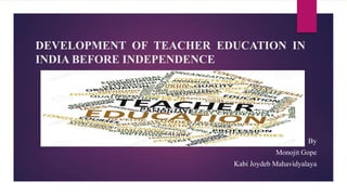 DEVELOPMENT OF TEACHER EDUCATION IN
INDIA BEFORE INDEPENDENCE
By
Monojit Gope
Kabi Joydeb Mahavidyalaya
 