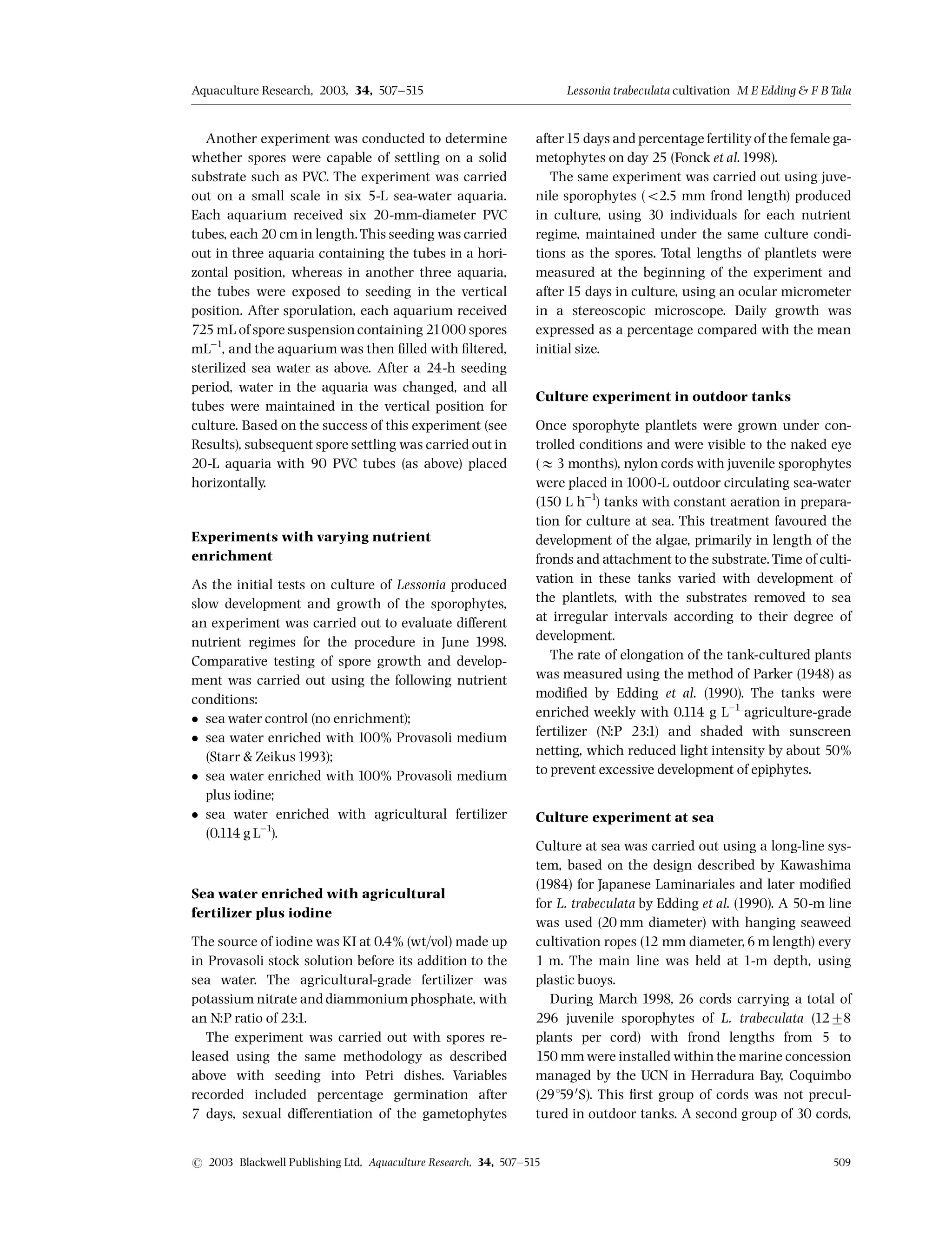 Another experiment was conducted to determine
whether spores were capable of settling on a solid
substrate such as PVC. The experiment was carried
out on a small scale in six 5-L sea-water aquaria.
Each aquarium received six 20-mm-diameter PVC
tubes, each 20 cm in length.This seeding was carried
out in three aquaria containing the tubes in a hori-
zontal position, whereas in another three aquaria,
the tubes were exposed to seeding in the vertical
position. After sporulation, each aquarium received
725 mL of spore suspensioncontaining 21000 spores
mL^1
, and the aquarium was then ¢lled with ¢ltered,
sterilized sea water as above. After a 24-h seeding
period, water in the aquaria was changed, and all
tubes were maintained in the vertical position for
culture. Based on the success of this experiment (see
Results), subsequent spore settling was carried out in
20-L aquaria with 90 PVC tubes (as above) placed
horizontally.
Experiments with varying nutrient
enrichment
As the initial tests on culture of Lessonia produced
slow development and growth of the sporophytes,
an experiment was carried out to evaluate di¡erent
nutrient regimes for the procedure in June 1998.
Comparative testing of spore growth and develop-
ment was carried out using the following nutrient
conditions:
 sea water control (no enrichment);
 sea water enriched with 100% Provasoli medium
(Starr  Zeikus1993);
 sea water enriched with 100% Provasoli medium
plus iodine;
 sea water enriched with agricultural fertilizer
(0.114 g L^1
).
Sea water enriched with agricultural
fertilizer plus iodine
The source of iodine was KI at 0.4% (wt/vol) made up
in Provasoli stock solution before its addition to the
sea water. The agricultural-grade fertilizer was
potassium nitrate and diammonium phosphate, with
an N:P ratio of 23:1.
The experiment was carried out with spores re-
leased using the same methodology as described
above with seeding into Petri dishes. Variables
recorded included percentage germination after
7 days, sexual di¡erentiation of the gametophytes
after15 days and percentage fertilityof the female ga-
metophytes on day 25 (Fonck et al.1998).
The same experiment was carried out using juve-
nile sporophytes (o2.5 mm frond length) produced
in culture, using 30 individuals for each nutrient
regime, maintained under the same culture condi-
tions as the spores. Total lengths of plantlets were
measured at the beginning of the experiment and
after 15 days in culture, using an ocular micrometer
in a stereoscopic microscope. Daily growth was
expressed as a percentage compared with the mean
initial size.
Culture experiment in outdoor tanks
Once sporophyte plantlets were grown under con-
trolled conditions and were visible to the naked eye
(E3 months), nylon cords with juvenile sporophytes
were placed in 1000-L outdoor circulating sea-water
(150 L h^1
) tanks with constant aeration in prepara-
tion for culture at sea. This treatment favoured the
development of the algae, primarily in length of the
fronds and attachment to the substrate.Time of culti-
vation in these tanks varied with development of
the plantlets, with the substrates removed to sea
at irregular intervals according to their degree of
development.
The rate of elongation of the tank-cultured plants
was measured using the method of Parker (1948) as
modi¢ed by Edding et al. (1990). The tanks were
enriched weekly with 0.114 g L^1
agriculture-grade
fertilizer (N:P 23:1) and shaded with sunscreen
netting, which reduced light intensity by about 50%
to prevent excessive development of epiphytes.
Culture experiment at sea
Culture at sea was carried out using a long-line sys-
tem, based on the design described by Kawashima
(1984) for Japanese Laminariales and later modi¢ed
for L. trabeculata by Edding et al. (1990). A 50-m line
was used (20 mm diameter) with hanging seaweed
cultivation ropes (12 mm diameter,6 m length) every
1 m. The main line was held at 1-m depth, using
plastic buoys.
During March 1998, 26 cords carrying a total of
296 juvenile sporophytes of L. trabeculata (1278
plants per cord) with frond lengths from 5 to
150 mm were installed within the marine concession
managed by the UCN in Herradura Bay, Coquimbo
(291590
S). This ¢rst group of cords was not precul-
tured in outdoor tanks. A second group of 30 cords,
Aquaculture Research, 2003, 34, 507^515 Lessonia trabeculata cultivation M E Edding  FB Tala
r 2003 Blackwell Publishing Ltd, Aquaculture Research, 34, 507^515 509
 
