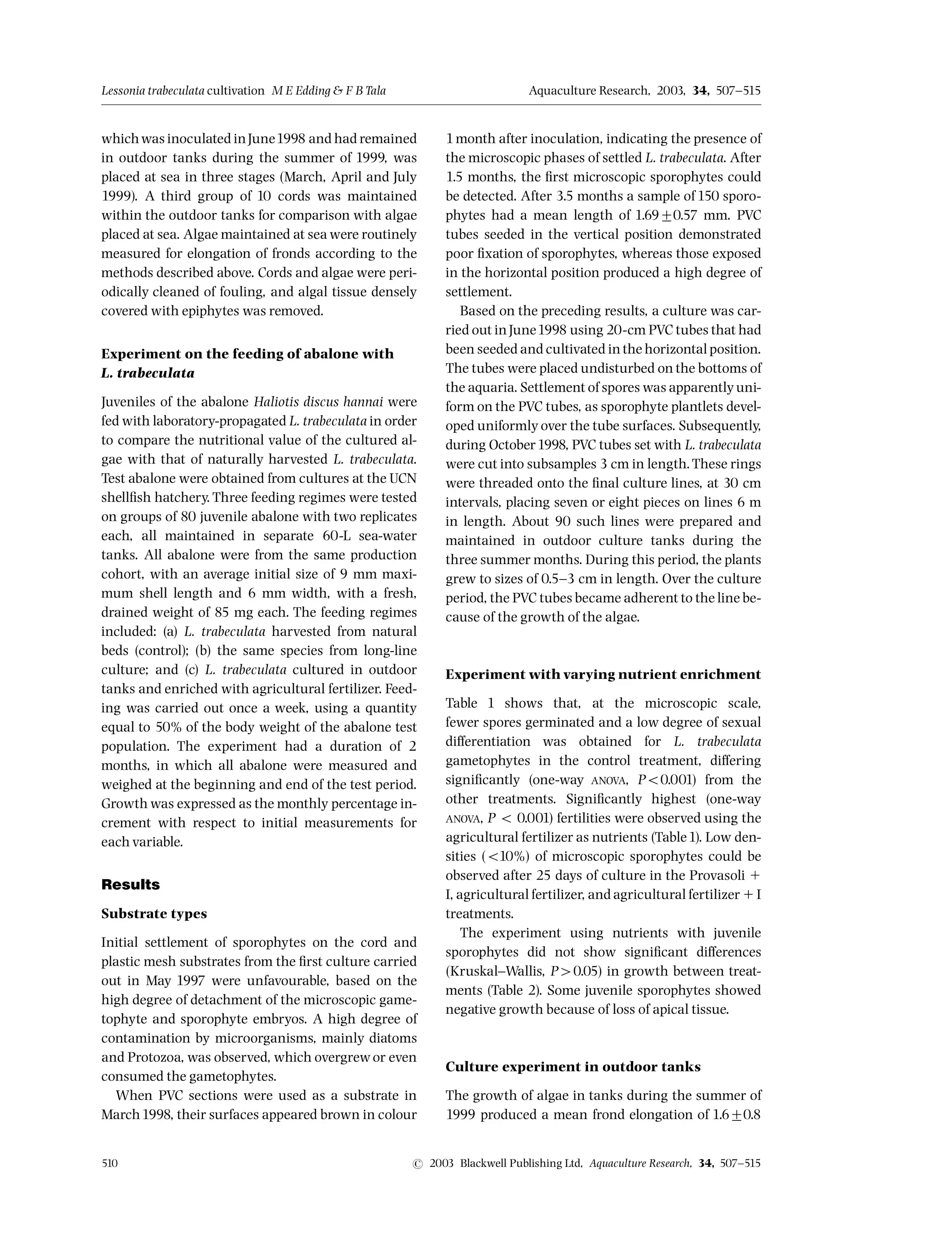 whichwas inoculated inJune1998 and had remained
in outdoor tanks during the summer of 1999, was
placed at sea in three stages (March, April and July
1999). A third group of 10 cords was maintained
within the outdoor tanks for comparison with algae
placed at sea. Algae maintained at sea were routinely
measured for elongation of fronds according to the
methods described above. Cords and algae were peri-
odically cleaned of fouling, and algal tissue densely
covered with epiphytes was removed.
Experiment on the feeding of abalone with
L. trabeculata
Juveniles of the abalone Haliotis discus hannai were
fed with laboratory-propagated L. trabeculata in order
to compare the nutritional value of the cultured al-
gae with that of naturally harvested L. trabeculata.
Test abalone were obtained from cultures at the UCN
shell¢sh hatchery. Three feeding regimes were tested
on groups of 80 juvenile abalone with two replicates
each, all maintained in separate 60-L sea-water
tanks. All abalone were from the same production
cohort, with an average initial size of 9 mm maxi-
mum shell length and 6 mm width, with a fresh,
drained weight of 85 mg each. The feeding regimes
included: (a) L. trabeculata harvested from natural
beds (control); (b) the same species from long-line
culture; and (c) L. trabeculata cultured in outdoor
tanks and enriched with agricultural fertilizer. Feed-
ing was carried out once a week, using a quantity
equal to 50% of the body weight of the abalone test
population. The experiment had a duration of 2
months, in which all abalone were measured and
weighed at the beginning and end of the test period.
Growth was expressed as the monthly percentage in-
crement with respect to initial measurements for
each variable.
Results
Substrate types
Initial settlement of sporophytes on the cord and
plastic mesh substrates from the ¢rst culture carried
out in May 1997 were unfavourable, based on the
high degree of detachment of the microscopic game-
tophyte and sporophyte embryos. A high degree of
contamination by microorganisms, mainly diatoms
and Protozoa, was observed, which overgrewor even
consumed the gametophytes.
When PVC sections were used as a substrate in
March1998, their surfaces appeared brown in colour
1month after inoculation, indicating the presence of
the microscopic phases of settled L. trabeculata. After
1.5 months, the ¢rst microscopic sporophytes could
be detected. After 3.5 months a sample of 150 sporo-
phytes had a mean length of 1.6970.57 mm. PVC
tubes seeded in the vertical position demonstrated
poor ¢xation of sporophytes, whereas those exposed
in the horizontal position produced a high degree of
settlement.
Based on the preceding results, a culture was car-
ried out inJune1998 using 20-cm PVC tubes that had
been seeded and cultivated inthe horizontal position.
The tubes were placed undisturbed on the bottoms of
the aquaria. Settlement of spores was apparentlyuni-
form on the PVC tubes, as sporophyte plantlets devel-
oped uniformly over the tube surfaces. Subsequently,
during October1998, PVC tubes set with L. trabeculata
were cut into subsamples 3 cm in length.These rings
were threaded onto the ¢nal culture lines, at 30 cm
intervals, placing seven or eight pieces on lines 6 m
in length. About 90 such lines were prepared and
maintained in outdoor culture tanks during the
three summer months. During this period, the plants
grew to sizes of 0.5^3 cm in length. Over the culture
period, the PVC tubes became adherent to the line be-
cause of the growth of the algae.
Experiment with varying nutrient enrichment
Table 1 shows that, at the microscopic scale,
fewer spores germinated and a low degree of sexual
di¡erentiation was obtained for L. trabeculata
gametophytes in the control treatment, di¡ering
signi¢cantly (one-way ANOVA, Po0.001) from the
other treatments. Signi¢cantly highest (one-way
ANOVA, P o 0.001) fertilities were observed using the
agricultural fertilizer as nutrients (Table1). Low den-
sities (o10%) of microscopic sporophytes could be
observed after 25 days of culture in the Provasoli 1
I, agricultural fertilizer, and agricultural fertilizer 1I
treatments.
The experiment using nutrients with juvenile
sporophytes did not show signi¢cant di¡erences
(Kruskal^Wallis, P40.05) in growth between treat-
ments (Table 2). Some juvenile sporophytes showed
negative growth because of loss of apical tissue.
Culture experiment in outdoor tanks
The growth of algae in tanks during the summer of
1999 produced a mean frond elongation of 1.670.8
Lessonia trabeculata cultivation M E Edding  FB Tala Aquaculture Research, 2003, 34, 507^515
510 r 2003 Blackwell Publishing Ltd, Aquaculture Research, 34, 507^515
 