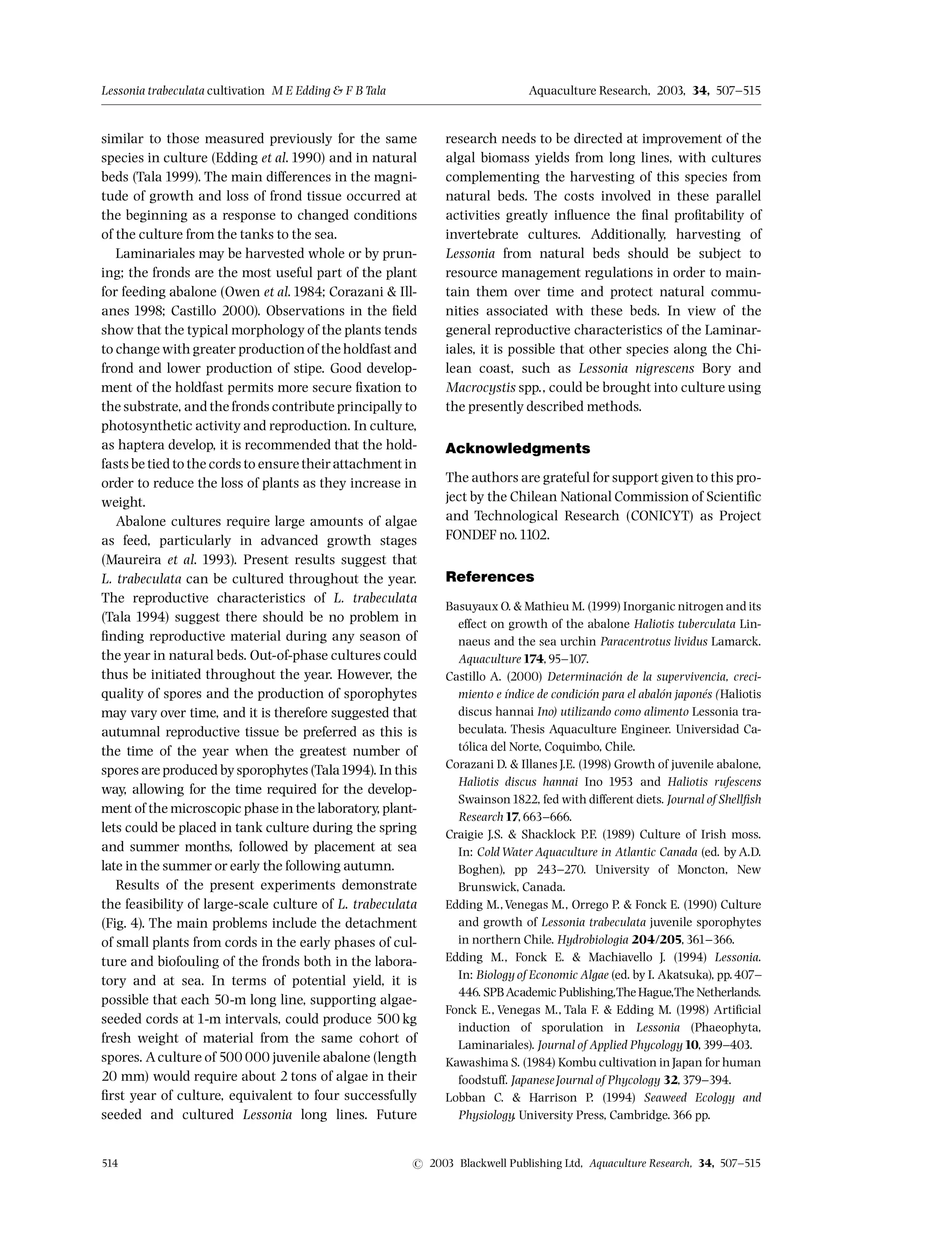 similar to those measured previously for the same
species in culture (Edding et al.1990) and in natural
beds (Tala 1999). The main di¡erences in the magni-
tude of growth and loss of frond tissue occurred at
the beginning as a response to changed conditions
of the culture from the tanks to the sea.
Laminariales may be harvested whole or by prun-
ing; the fronds are the most useful part of the plant
for feeding abalone (Owen et al.1984; Corazani  Ill-
anes 1998; Castillo 2000). Observations in the ¢eld
show that the typical morphology of the plants tends
to change with greater productionof the holdfast and
frond and lower production of stipe. Good develop-
ment of the holdfast permits more secure ¢xation to
the substrate, and the fronds contribute principally to
photosynthetic activity and reproduction. In culture,
as haptera develop, it is recommended that the hold-
fasts be tied to the cords to ensure theirattachment in
order to reduce the loss of plants as they increase in
weight.
Abalone cultures require large amounts of algae
as feed, particularly in advanced growth stages
(Maureira et al. 1993). Present results suggest that
L. trabeculata can be cultured throughout the year.
The reproductive characteristics of L. trabeculata
(Tala 1994) suggest there should be no problem in
¢nding reproductive material during any season of
the year in natural beds. Out-of-phase cultures could
thus be initiated throughout the year. However, the
quality of spores and the production of sporophytes
may vary over time, and it is therefore suggested that
autumnal reproductive tissue be preferred as this is
the time of the year when the greatest number of
spores are produced bysporophytes (Tala1994). In this
way, allowing for the time required for the develop-
ment of the microscopic phase in the laboratory, plant-
lets could be placed in tank culture during the spring
and summer months, followed by placement at sea
late in the summer or early the following autumn.
Results of the present experiments demonstrate
the feasibility of large-scale culture of L. trabeculata
(Fig. 4). The main problems include the detachment
of small plants from cords in the early phases of cul-
ture and biofouling of the fronds both in the labora-
tory and at sea. In terms of potential yield, it is
possible that each 50-m long line, supporting algae-
seeded cords at 1-m intervals, could produce 500 kg
fresh weight of material from the same cohort of
spores. Aculture of 500 000 juvenile abalone (length
20 mm) would require about 2 tons of algae in their
¢rst year of culture, equivalent to four successfully
seeded and cultured Lessonia long lines. Future
research needs to be directed at improvement of the
algal biomass yields from long lines, with cultures
complementing the harvesting of this species from
natural beds. The costs involved in these parallel
activities greatly in£uence the ¢nal pro¢tability of
invertebrate cultures. Additionally, harvesting of
Lessonia from natural beds should be subject to
resource management regulations in order to main-
tain them over time and protect natural commu-
nities associated with these beds. In view of the
general reproductive characteristics of the Laminar-
iales, it is possible that other species along the Chi-
lean coast, such as Lessonia nigrescens Bory and
Macrocystis spp., could be brought into culture using
the presently described methods.
Acknowledgments
The authors are grateful for support given to this pro-
ject by the Chilean National Commission of Scienti¢c
and Technological Research (CONICYT) as Project
FONDEF no.1102.
References
Basuyaux O.  Mathieu M. (1999) Inorganic nitrogenand its
e¡ect on growth of the abalone Haliotis tuberculata Lin-
naeus and the sea urchin Paracentrotus lividus Lamarck.
Aquaculture174,95^107.
Castillo A. (2000) Determinacio¤ n de la supervivencia, creci-
miento e |¤ndice de condicio¤ n para el abalo¤ n japone¤ s (Haliotis
discus hannai Ino) utilizando como alimento Lessonia tra-
beculata. Thesis Aquaculture Engineer. Universidad Ca-
to¤ lica del Norte, Coquimbo, Chile.
Corazani D.  Illanes J.E. (1998) Growth of juvenile abalone,
Haliotis discus hannai Ino 1953 and Haliotis rufescens
Swainson1822, fed with di¡erent diets. Journal of Shell¢sh
Research17,663^666.
Craigie J.S.  Shacklock P.F. (1989) Culture of Irish moss.
In: Cold Water Aquaculture in Atlantic Canada (ed. by A.D.
Boghen), pp 243^270. University of Moncton, New
Brunswick, Canada.
Edding M.,Venegas M., Orrego P.  Fonck E. (1990) Culture
and growth of Lessonia trabeculata juvenile sporophytes
in northern Chile. Hydrobiologia 204/205,361^366.
Edding M., Fonck E.  Machiavello J. (1994) Lessonia.
In: Biology of Economic Algae (ed. by I. Akatsuka), pp.407^
446. SPBAcademic Publishing,The Hague,The Netherlands.
Fonck E., Venegas M., Tala F.  Edding M. (1998) Arti¢cial
induction of sporulation in Lessonia (Phaeophyta,
Laminariales). Journal of Applied Phycology10,399^403.
Kawashima S. (1984) Kombu cultivation inJapan for human
foodstu¡. JapaneseJournal of Phycology 32,379^394.
Lobban C.  Harrison P. (1994) Seaweed Ecology and
Physiology. University Press, Cambridge.366 pp.
Lessonia trabeculata cultivation M E Edding  FB Tala Aquaculture Research, 2003, 34, 507^515
514 r 2003 Blackwell Publishing Ltd, Aquaculture Research, 34, 507^515
 
