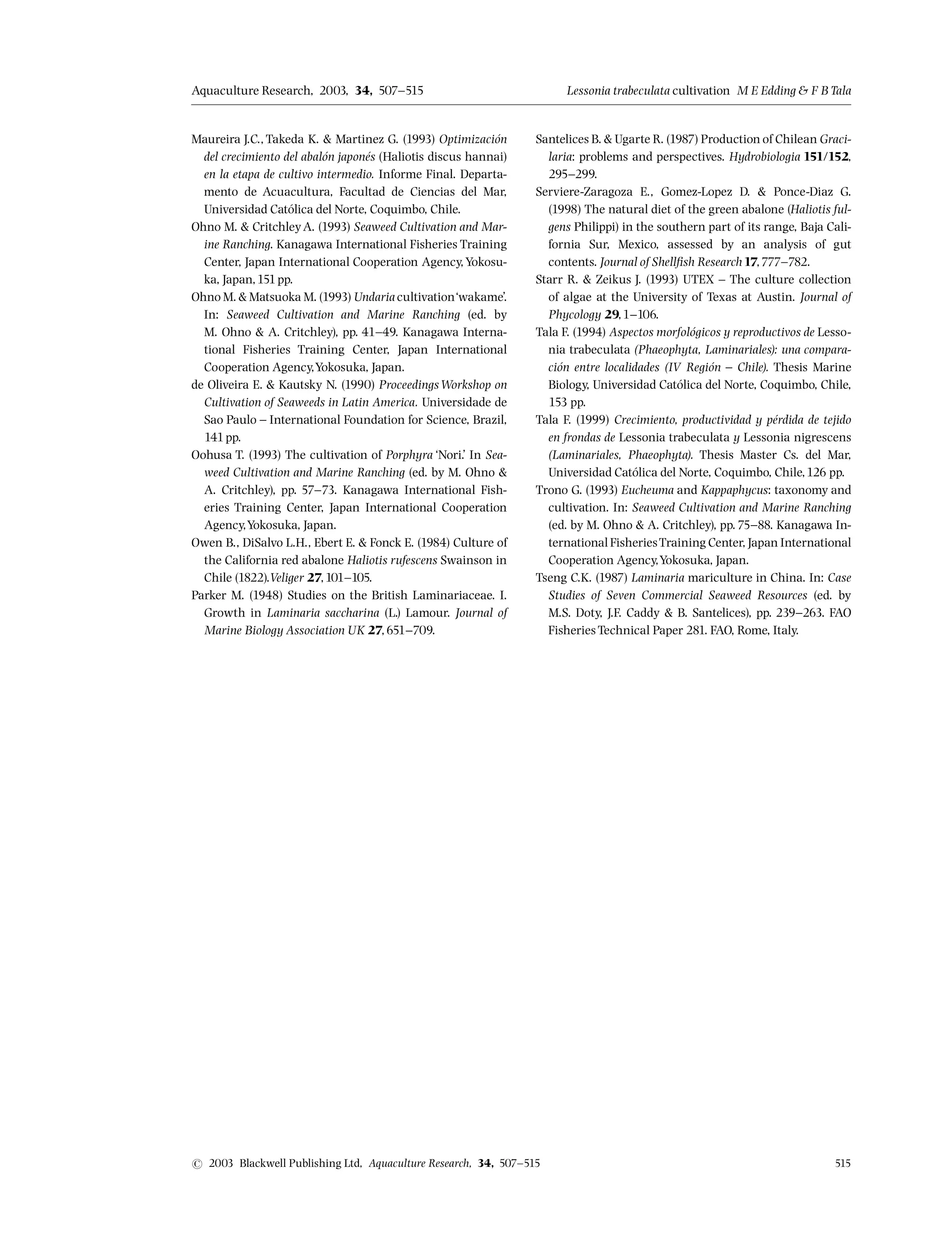 Maureira J.C., Takeda K.  Martinez G. (1993) Optimizacio¤ n
del crecimiento del abalo¤ n japone¤ s (Haliotis discus hannai)
en la etapa de cultivo intermedio. Informe Final. Departa-
mento de Acuacultura, Facultad de Ciencias del Mar,
Universidad Cato¤ lica del Norte, Coquimbo, Chile.
Ohno M.  CritchleyA. (1993) Seaweed Cultivation and Mar-
ine Ranching. Kanagawa International Fisheries Training
Center, Japan International Cooperation Agency,Yokosu-
ka, Japan,151pp.
Ohno M.  Matsuoka M. (1993) Undaria cultivation‘wakame’.
In: Seaweed Cultivation and Marine Ranching (ed. by
M. Ohno  A. Critchley), pp. 41^49. Kanagawa Interna-
tional Fisheries Training Center, Japan International
Cooperation Agency,Yokosuka, Japan.
de Oliveira E.  Kautsky N. (1990) ProceedingsWorkshop on
Cultivation of Seaweeds in Latin America. Universidade de
Sao Paulo ^ International Foundation for Science, Brazil,
141pp.
Oohusa T. (1993) The cultivation of Porphyra ‘Nori.’ In Sea-
weed Cultivation and Marine Ranching (ed. by M. Ohno 
A. Critchley), pp. 57^73. Kanagawa International Fish-
eries Training Center, Japan International Cooperation
Agency,Yokosuka, Japan.
Owen B., DiSalvo L.H., Ebert E.  Fonck E. (1984) Culture of
the California red abalone Haliotis rufescens Swainson in
Chile (1822).Veliger 27,101^105.
Parker M. (1948) Studies on the British Laminariaceae. I.
Growth in Laminaria saccharina (L.) Lamour. Journal of
Marine Biology Association UK 27,651^709.
Santelices B.  Ugarte R. (1987) Production of Chilean Graci-
laria: problems and perspectives. Hydrobiologia 151/152,
295^299.
Serviere-Zaragoza E., Gomez-Lopez D.  Ponce-Diaz G.
(1998) The natural diet of the green abalone (Haliotis ful-
gens Philippi) in the southern part of its range, Baja Cali-
fornia Sur, Mexico, assessed by an analysis of gut
contents. Journal of Shell¢sh Research17,777^782.
Starr R.  Zeikus J. (1993) UTEX ^ The culture collection
of algae at the University of Texas at Austin. Journal of
Phycology 29,1^106.
Tala F. (1994) Aspectos morfolo¤ gicos y reproductivos de Lesso-
nia trabeculata (Phaeophyta, Laminariales): una compara-
cio¤ n entre localidades (IV Regio¤ n ^ Chile). Thesis Marine
Biology, Universidad Cato¤ lica del Norte, Coquimbo, Chile,
153 pp.
Tala F. (1999) Crecimiento, productividad y pe¤ rdida de tejido
en frondas de Lessonia trabeculata y Lessonia nigrescens
(Laminariales, Phaeophyta). Thesis Master Cs. del Mar,
Universidad Cato¤ lica del Norte, Coquimbo, Chile,126 pp.
Trono G. (1993) Eucheuma and Kappaphycus: taxonomy and
cultivation. In: Seaweed Cultivation and Marine Ranching
(ed. by M. Ohno  A. Critchley), pp.75^88. Kanagawa In-
ternational FisheriesTraining Center, Japan International
Cooperation Agency,Yokosuka, Japan.
Tseng C.K. (1987) Laminaria mariculture in China. In: Case
Studies of Seven Commercial Seaweed Resources (ed. by
M.S. Doty, J.F. Caddy  B. Santelices), pp. 239^263. FAO
Fisheries Technical Paper 281. FAO, Rome, Italy.
Aquaculture Research, 2003, 34, 507^515 Lessonia trabeculata cultivation M E Edding  FB Tala
r 2003 Blackwell Publishing Ltd, Aquaculture Research, 34, 507^515 515
 
