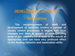 DEVELOPMENT OF TEETH

                    INTRODUCTION

          The     morphogenesis     of    teeth  and
    development of dentition involve a number of
    closely related processes. It begins with local
    changes and there is growth of corresponding
    parts of jaw. Appearance of teeth in the mouth at
    appropriate time can have very profound effect
    on the feeding behavior and mastication skills.



09/24/12
 