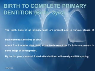 The tooth buds of all primary teeth are present and in various stages of



development at the time of birth.

About 7 to 8 months after birth, all the teeth except the 7’s & 8’s are present in

some stage of development.

By the 1st year, a normal & desirable dentition will usually exhibit spacing



09/24/12
 