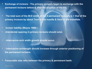    Exchange of incisors : The primary incisors begin to exchange with the
    permanent incisors before & after the eruption of the 6’s.


   The total sum of the M-D width of the 4 permanent incisors is > that of the
    primary incisors by about 7mm in the maxilla & 5mm in the mandible.


   Incisor liability (Mayne 1968 )
   -Interdental spacing in primary incisors should exist.


   -Intercanine arch width growth should occur.


   - Intercanine archlength should increase through anterior positioning of
    the permanent incisors.


   Favourable size ratio between the primary & permanent teeth. 

    09/24/12
 