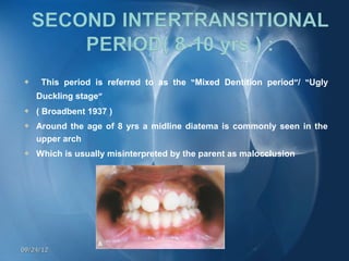     This period is referred to as the “Mixed Dentition period”/ “Ugly
    Duckling stage”
   ( Broadbent 1937 )
   Around the age of 8 yrs a midline diatema is commonly seen in the
    upper arch
   Which is usually misinterpreted by the parent as malocclusion




09/24/12
 