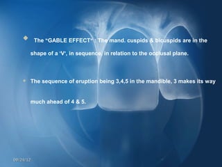  
     The “GABLE EFFECT” : The mand. cuspids & bicuspids are in the

        shape of a ‘V’, in sequence, in relation to the occlusal plane.



       The sequence of eruption being 3,4,5 in the mandible, 3 makes its way


        much ahead of 4 & 5.    




09/24/12
 
