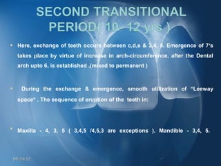     Here, exchange of teeth occurs between c,d,e & 3,4, 5. Emergence of 7’s
     takes place by virtue of increase in arch-circumference, after the Dental
     arch upto 6, is established .(mixed to permanent )



      During the exchange & emergence, smooth utilization of “Leeway
     space” . The sequence of eruption of the teeth in:





     Maxilla - 4, 3, 5 ( 3,4,5 /4,5,3 are exceptions ). Mandible - 3,4, 5.    


    09/24/12
 