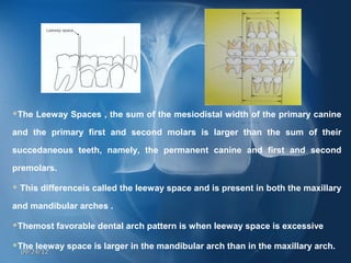The Leeway Spaces , the sum of the mesiodistal width of the primary canine

and the primary first and second molars is larger than the sum of their

succedaneous teeth, namely, the permanent canine and first and second

premolars.

   This differenceis called the leeway space and is present in both the maxillary

and mandibular arches .

Themost favorable dental arch pattern is when leeway space is excessive

The leeway space is larger in the mandibular arch than in the maxillary arch.
    09/24/12
 