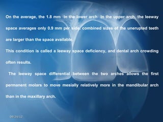 On the average, the 1.8 mm in the lower arch In the upper arch, the leeway

space averages only 0.9 mm per side. combined sizes of the unerupted teeth

are larger than the space available.

This condition is called a leeway space deficiency, and dental arch crowding

often results.

 The leeway space differential between the two arches allows the first

permanent molars to move mesially relatively more in the mandibular arch

than in the maxillary arch.



  09/24/12
 