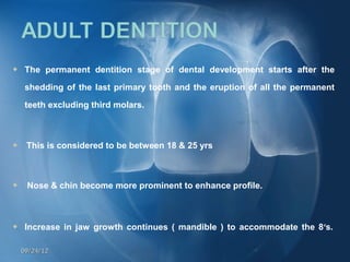     The permanent dentition stage of dental development starts after the

     shedding of the last primary tooth and the eruption of all the permanent

     teeth excluding third molars.



     This is considered to be between 18 & 25 yrs



    Nose & chin become more prominent to enhance profile.



    Increase in jaw growth continues ( mandible ) to accommodate the 8’s. 

    09/24/12
 