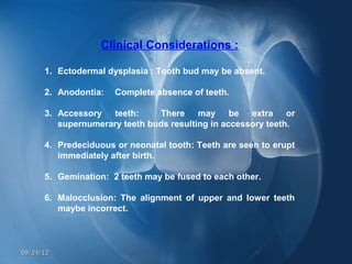 Clinical Considerations :

      1. Ectodermal dysplasia : Tooth bud may be absent.

      2. Anodontia:   Complete absence of teeth.

      3. Accessory teeth:      There may be extra or
         supernumerary teeth buds resulting in accessory teeth.

      4. Predeciduous or neonatal tooth: Teeth are seen to erupt
         immediately after birth.

      5. Gemination: 2 teeth may be fused to each other.

      6. Malocclusion: The alignment of upper and lower teeth
         maybe incorrect.



09/24/12
 