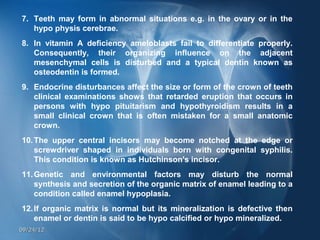 7. Teeth may form in abnormal situations e.g. in the ovary or in the
   hypo physis cerebrae.
8. In vitamin A deficiency ameloblasts fail to differentiate properly.
   Consequently, their organizing influence on the adjacent
   mesenchymal cells is disturbed and a typical dentin known as
   osteodentin is formed.
9. Endocrine disturbances affect the size or form of the crown of teeth
   clinical examinations shows that retarded eruption that occurs in
   persons with hypo pituitarism and hypothyroidism results in a
   small clinical crown that is often mistaken for a small anatomic
   crown.
10. The upper central incisors may become notched at the edge or
    screwdriver shaped in individuals born with congenital syphilis.
    This condition is known as Hutchinson's incisor.
11. Genetic and environmental factors may disturb the normal
    synthesis and secretion of the organic matrix of enamel leading to a
    condition called enamel hypoplasia.
12. If organic matrix is normal but its mineralization is defective then
    enamel or dentin is said to be hypo calcified or hypo mineralized.
09/24/12
 