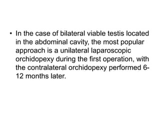 • In the case of bilateral viable testis located
in the abdominal cavity, the most popular
approach is a unilateral laparoscopic
orchidopexy during the first operation, with
the contralateral orchidopexy performed 6-
12 months later.
 