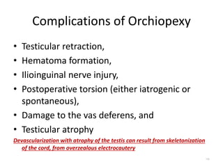 Complications of Orchiopexy
• Testicular retraction,
• Hematoma formation,
• Ilioinguinal nerve injury,
• Postoperative torsion (either iatrogenic or
spontaneous),
• Damage to the vas deferens, and
• Testicular atrophy
Devascularization with atrophy of the testis can result from skeletonization
of the cord, from overzealous electrocautery
106
 