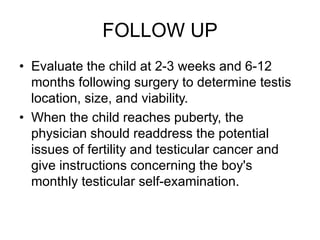 FOLLOW UP
• Evaluate the child at 2-3 weeks and 6-12
months following surgery to determine testis
location, size, and viability.
• When the child reaches puberty, the
physician should readdress the potential
issues of fertility and testicular cancer and
give instructions concerning the boy's
monthly testicular self-examination.
 