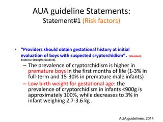 AUA guideline Statements:
Statement#1 (Risk factors)
• “Providers should obtain gestational history at initial
evaluation of boys with suspected cryptorchidism”. (Standard;
Evidence Strength: Grade B).
– The prevalence of cryptorchidism is higher in
premature boys in the first months of life (1-3% in
full-term and 15-30% in premature male infants)
– Low birth weight for gestational age: the
prevalence of cryptorchidism in infants <900g is
approximately 100%, while decreases to 3% in
infant weighing 2.7-3.6 kg .
AUA guidelines, 2014
 