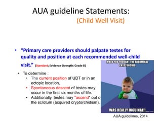 AUA guideline Statements:
Statement#2 (Child Well Visit)
• “Primary care providers should palpate testes for
quality and position at each recommended well-child
visit.” (Standard; Evidence Strength: Grade B)
AUA guidelines, 2014
• To determine :
• The current position of UDT or in an
ectopic location.
• Spontaneous descent of testes may
occur in the first six months of life.
• Additionally, testes may "ascend" out of
the scrotum (acquired cryptorchidism).
 