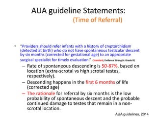 AUA guideline Statements:
Statement#3 (Time of Referral)
• “Providers should refer infants with a history of cryptorchidism
(detected at birth) who do not have spontaneous testicular descent
by six months (corrected for gestational age) to an appropriate
surgical specialist for timely evaluation.” (Standard; Evidence Strength: Grade B)
– Rate of spontaneous descending is 50-87%, based on
location (extra-scrotal vs high scrotal testes,
respectively).
– Descending happens in the first 6 months of life
(corrected age)
– The rationale for referral by six months is the low
probability of spontaneous descent and the probable
continued damage to testes that remain in a non-
scrotal location.
AUA guidelines, 2014
 