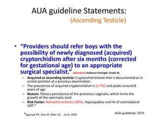 AUA guideline Statements:
Statement#4 (Ascending Testicle)
• “Providers should refer boys with the
possibility of newly diagnosed (acquired)
cryptorchidism after six months (corrected
for gestational age) to an appropriate
surgical specialist.” (Standard; Evidence Strength: Grade B)
– Acquired or ascending testicle: Cryptorchid testicle that is documented as in
scrotal position at a previous examination.
– The prevalence of acquired cryptorchidism is (1-7%) and peaks around 8
years of age
– Reason: fibrous persistence of the processus vaginalis, which limits the
growth of the spermatic cord.
– Risk Factor: Retractile testicles (34%), Hypospadias and Hx of contralateral
UDT.*
*Agarwal PK, Diaz M, Elder JS., JUrol. 2006
AUA guidelines, 2014
 