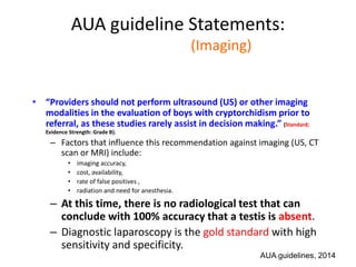 AUA guideline Statements:
Statement#6 (Imaging)
• “Providers should not perform ultrasound (US) or other imaging
modalities in the evaluation of boys with cryptorchidism prior to
referral, as these studies rarely assist in decision making.” (Standard;
Evidence Strength: Grade B).
– Factors that influence this recommendation against imaging (US, CT
scan or MRI) include:
• imaging accuracy,
• cost, availability,
• rate of false positives ,
• radiation and need for anesthesia.
– At this time, there is no radiological test that can
conclude with 100% accuracy that a testis is absent.
– Diagnostic laparoscopy is the gold standard with high
sensitivity and specificity.
AUA guidelines, 2014
 
