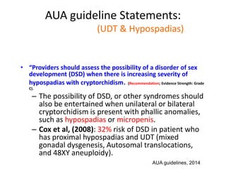 AUA guideline Statements:
Statement#7 (UDT & Hypospadias)
• “Providers should assess the possibility of a disorder of sex
development (DSD) when there is increasing severity of
hypospadias with cryptorchidism. (Recommendation; Evidence Strength: Grade
C).
– The possibility of DSD, or other syndromes should
also be entertained when unilateral or bilateral
cryptorchidism is present with phallic anomalies,
such as hypospadias or micropenis.
– Cox et al, (2008): 32% risk of DSD in patient who
has proximal hypospadias and UDT (mixed
gonadal dysgenesis, Autosomal translocations,
and 48XY aneuploidy).
AUA guidelines, 2014
 