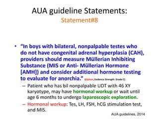 AUA guideline Statements:
Statement#8
• “In boys with bilateral, nonpalpable testes who
do not have congenital adrenal hyperplasia (CAH),
providers should measure Müllerian Inhibiting
Substance (MIS or Anti- Müllerian Hormone
[AMH]) and consider additional hormone testing
to evaluate for anorchia.” (Option; Evidence Strength: Grade C).
– Patient who has bil nonpalpable UDT with 46 XY
karyotype, may have hormonal workup or wait until
age 6 months to undergo laparoscopic exploration.
– Hormonal workup: Tes, LH, FSH, hCG stimulation test,
and MIS.
AUA guidelines, 2014
 