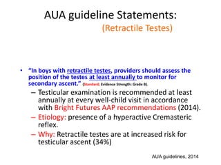 AUA guideline Statements:
Statement#9 (Retractile Testes)
• “In boys with retractile testes, providers should assess the
position of the testes at least annually to monitor for
secondary ascent.” (Standard; Evidence Strength: Grade B).
– Testicular examination is recommended at least
annually at every well-child visit in accordance
with Bright Futures AAP recommendations (2014).
– Etiology: presence of a hyperactive Cremasteric
reflex.
– Why: Retractile testes are at increased risk for
testicular ascent (34%)
AUA guidelines, 2014
 