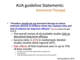 AUA guideline Statements:
Statement#10 (Hormonal Therapy)
• “Providers should not use hormonal therapy to induce
testicular descent as evidence shows low response rates and
lack of evidence for long-term efficacy.” (Standard; Evidence Strength:
Grade B).
– The overall review of all available studies fails to
document long-term efficacy.
– Success rates: 6-21% in randomized, blinded
studies (mostly distal inguinal UDT).
– Side effects of hCG treatment seen in up to 75%
of boys include:
• Increased scrotal wrinkles, pigmentation, and pubic hair.
• Penile growth.
• Inducing epiphyseal plate fusion and retard future somatic growth.
AUA guidelines, 2014
 