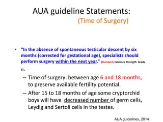 AUA guideline Statements:
Statement#11 (Time of Surgery)
• “In the absence of spontaneous testicular descent by six
months (corrected for gestational age), specialists should
perform surgery within the next year.” (Standard; Evidence Strength: Grade
B).
– Time of surgery: between age 6 and 18 months,
to preserve available fertility potential.
– After 15 to 18 months of age some cryptorchid
boys will have decreased number of germ cells,
Leydig and Sertoli cells in the testes.
AUA guidelines, 2014
 