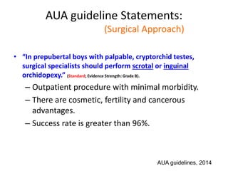 AUA guideline Statements:
Statement#12 (Surgical Approach)
• “In prepubertal boys with palpable, cryptorchid testes,
surgical specialists should perform scrotal or inguinal
orchidopexy.” (Standard; Evidence Strength: Grade B).
– Outpatient procedure with minimal morbidity.
– There are cosmetic, fertility and cancerous
advantages.
– Success rate is greater than 96%.
AUA guidelines, 2014
 