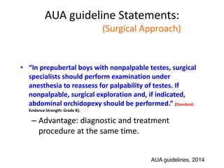 AUA guideline Statements:
Statement#13 (Surgical Approach)
• “In prepubertal boys with nonpalpable testes, surgical
specialists should perform examination under
anesthesia to reassess for palpability of testes. If
nonpalpable, surgical exploration and, if indicated,
abdominal orchidopexy should be performed.” (Standard;
Evidence Strength: Grade B).
– Advantage: diagnostic and treatment
procedure at the same time.
AUA guidelines, 2014
 
