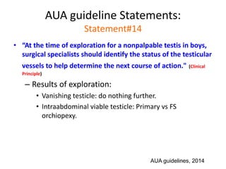 AUA guideline Statements:
Statement#14
• “At the time of exploration for a nonpalpable testis in boys,
surgical specialists should identify the status of the testicular
vessels to help determine the next course of action." (Clinical
Principle)
– Results of exploration:
• Vanishing testicle: do nothing further.
• Intraabdominal viable testicle: Primary vs FS
orchiopexy.
AUA guidelines, 2014
 