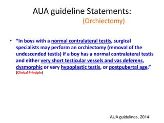 AUA guideline Statements:
Statement#15 (Orchiectomy)
• “In boys with a normal contralateral testis, surgical
specialists may perform an orchiectomy (removal of the
undescended testis) if a boy has a normal contralateral testis
and either very short testicular vessels and vas deferens,
dysmorphic or very hypoplastic testis, or postpubertal age.”
(Clinical Principle)
AUA guidelines, 2014
 
