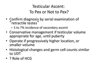 Testicular Ascent:
To Pex or Not to Pex?
• Confirm diagnosis by serial examination of
“retractile testes”
– 5 to 7% incidence of secondary ascent
• Conservative management if testicular volume
appropriate for age, until puberty
• Operate if progressively higher location, or
smaller volume
• Histological changes and germ cell counts similar
to UDT
• ? Role of HCG
 