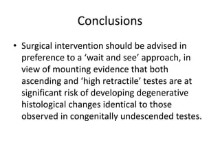 Conclusions
• Surgical intervention should be advised in
preference to a ‘wait and see’ approach, in
view of mounting evidence that both
ascending and ‘high retractile’ testes are at
significant risk of developing degenerative
histological changes identical to those
observed in congenitally undescended testes.
 