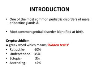 INTRODUCTION
• One of the most common pediatric disorders of male
endocrine glands &
• Most common genital disorder identified at birth.
Cryptorchidism:
A greek word which means ‘hidden testis’
• Retractile- 60%
• Undescended- 35%
• Ectopic- 3%
• Ascending- <2%
 