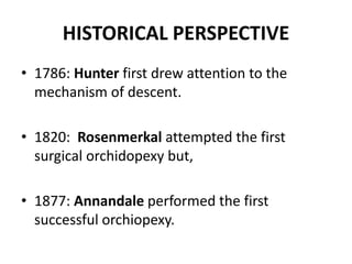 HISTORICAL PERSPECTIVE
• 1786: Hunter first drew attention to the
mechanism of descent.
• 1820: Rosenmerkal attempted the first
surgical orchidopexy but,
• 1877: Annandale performed the first
successful orchiopexy.
 