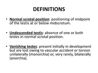 DEFINITIONS
• Normal scrotal position: positioning of midpoint
of the testis at or below midscrotum.
• Undescended testis: absence of one or both
testes in normal scrotal position.
• Vanishing testes: present initially in development
but are lost owing to vascular accident or torsion
unilaterally (monorchia) or, very rarely, bilaterally
(anorchia).
 